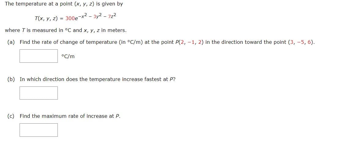 The temperature at a point (x, y, z) is given by
T(x, y, z) = 300e-x²-3y² - 7z²
where T is measured in °C and x, y, z in meters.
(a) Find the rate of change of temperature (in °C/m) at the point P(2, -1, 2) in the direction toward the point (3, -5, 6).
°C/m
(b) In which direction does the temperature increase fastest at P?
(c) Find the maximum rate of increase at P.