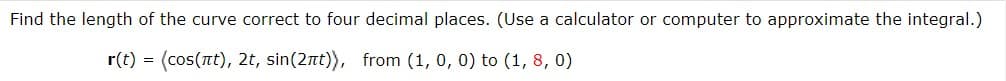 Find the length of the curve correct to four decimal places. (Use a calculator or computer to approximate the integral.)
r(t) (cos(nt), 2t, sin(2πt)), from (1, 0, 0) to (1,8, 0)