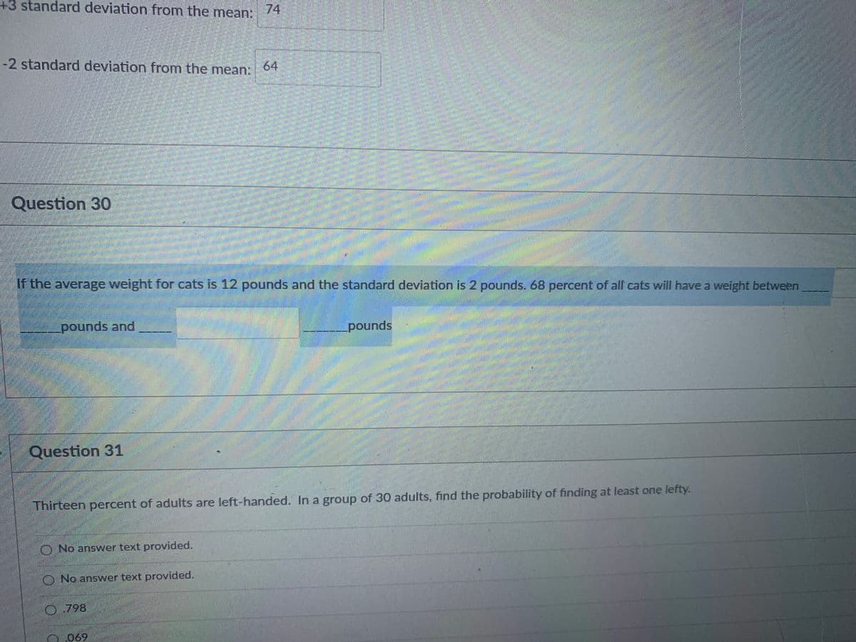 ### Question 30

**Prompt:**
If the average weight for cats is 12 pounds and the standard deviation is 2 pounds, 68 percent of all cats will have a weight between __________ pounds and __________ pounds.

**Explanation:**
To find the range that includes 68 percent of all cats' weights, you need to calculate one standard deviation above and below the mean. 

- The mean weight of the cats is 12 pounds.
- The standard deviation is 2 pounds.

68% of values in a normal distribution fall within one standard deviation of the mean.

1. Calculate the lower bound:
\[ \text{Lower bound} = \text{Mean} - \text{Standard Deviation} \]
\[ \text{Lower bound} = 12 \text{ pounds} - 2 \text{ pounds} \]
\[ \text{Lower bound} = 10 \text{ pounds} \]

2. Calculate the upper bound:
\[ \text{Upper bound} = \text{Mean} + \text{Standard Deviation} \]
\[ \text{Upper bound} = 12 \text{ pounds} + 2 \text{ pounds} \]
\[ \text{Upper bound} = 14 \text{ pounds} \]

Therefore, 68 percent of all cats will have a weight between 10 pounds and 14 pounds.

### Question 31

**Prompt:**
Thirteen percent of adults are left-handed. In a group of 30 adults, find the probability of finding at least one lefty.

1. **Option 1:**
   - No answer text provided.

2. **Option 2:**
   - No answer text provided.

3. **Option 3:**
   - 0.798

4. **Option 4:**
   - 0.069

**Explanation:**
To find the probability of at least one left-handed person in a group of 30 adults, we can use the complement rule. Firstly, determine the probability of not finding any left-handed individuals and then subtract this from 1.

- Probability of an adult being left-handed \(P(L) = 0.13\)
- Probability of an adult not being left-handed \(P(R) = 1 - P(L) = 1 - 0.13 = 0.87\)

The probability that all 30 adults are not left-handed:
\[ P(\text{all