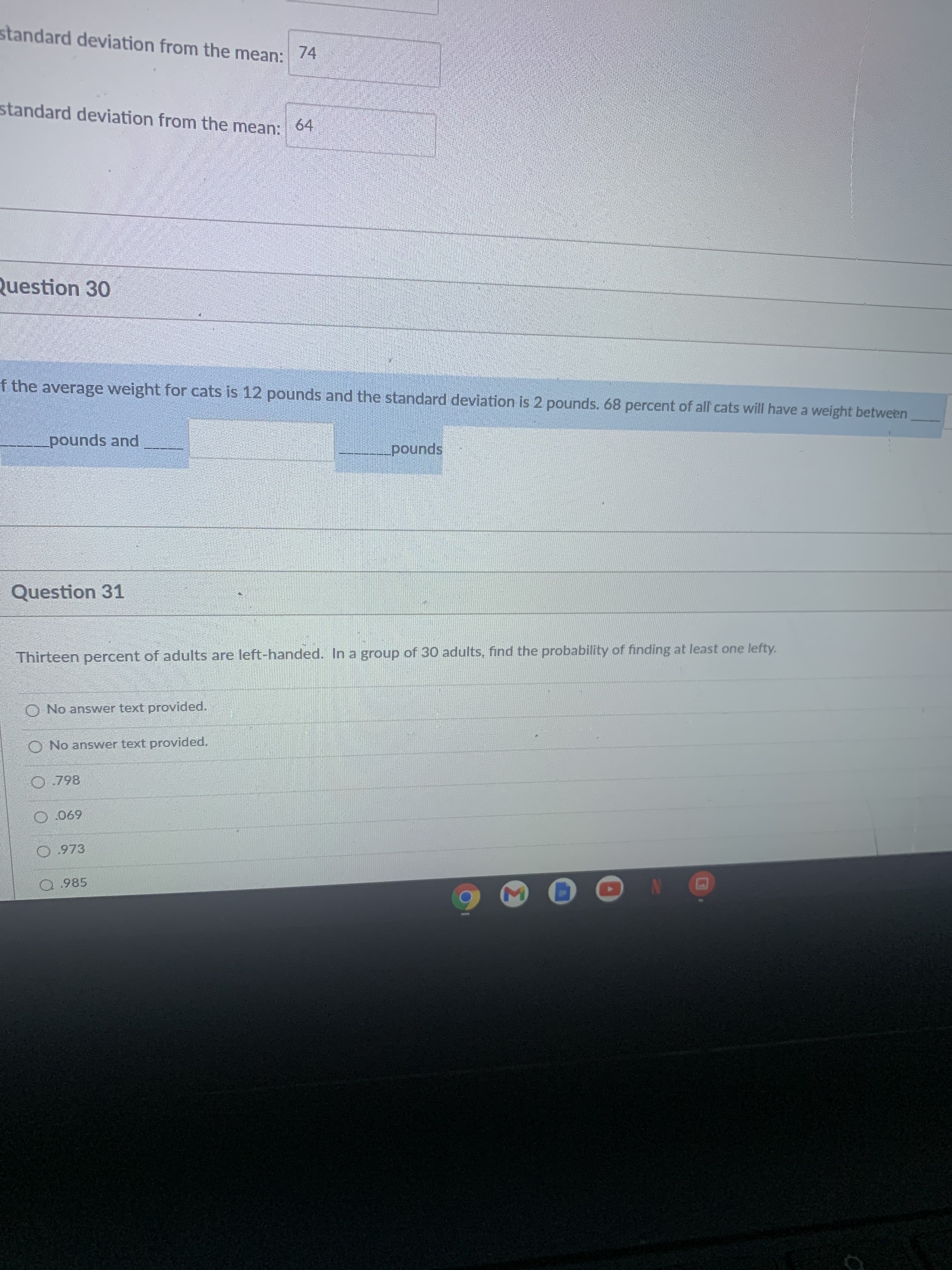 **Educational Content Transcription**

---

### Question 30
If the average weight for cats is 12 pounds and the standard deviation is 2 pounds, 68 percent of all cats will have a weight between _________ pounds and _________ pounds.

### Question 31
Thirteen percent of adults are left-handed. In a group of 30 adults, find the probability of finding at least one lefty.

- [ ] No answer text provided.
- [ ] No answer text provided.
- [ ] 0.798
- [ ] 0.069
- [ ] 0.973
- [ ] 0.985

---

**Explanation:**

#### Question 30
This question involves understanding the normal distribution. According to the empirical rule (68-95-99.7 rule), 68% of data within a normal distribution falls within one standard deviation of the mean. Here, the mean weight for cats is 12 pounds and the standard deviation is 2 pounds. Therefore, 68% of all cats will have a weight within one standard deviation of the mean, which means between:

\[ 12 - 2 \text{ pounds and } 12 + 2 \text{ pounds} \]
\[ 10 \text{ pounds and } 14 \text{ pounds} \]

So, the answer should be:
\[ 10 \text{ pounds and } 14 \text{ pounds} \]

#### Question 31
This question requires the use of binomial probability to find the likelihood of at least one event occurring. The percentage of left-handed adults is given as 13%. Given a group of 30 adults, the probability of finding at least one left-handed person can be calculated as follows:

First, calculate the probability of not finding a lefty:
\[ P(\text{not left-handed}) = 1 - P(\text{left-handed}) = 1 - 0.13 = 0.87 \]

Then, find the probability of not finding a left-handed person in 30 people:
\[ P(\text{no left-handed in 30}) = 0.87^{30} \]

Finally, the probability of finding at least one left-handed person is:
\[ P(\text{at least one}) = 1 - P(\text{no left-handed}) = 1 - 0.87^{30} \]

This simplifies to approximately:
\[ P(\text{at least