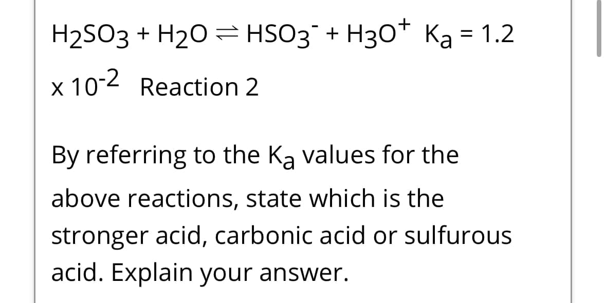 H2SO3 + H2OHSO3 + H3O+ Ka = 1.2
x 10-2 Reaction 2
By referring to the Ka values for the
above reactions, state which is the
stronger acid, carbonic acid or sulfurous
acid. Explain your answer.