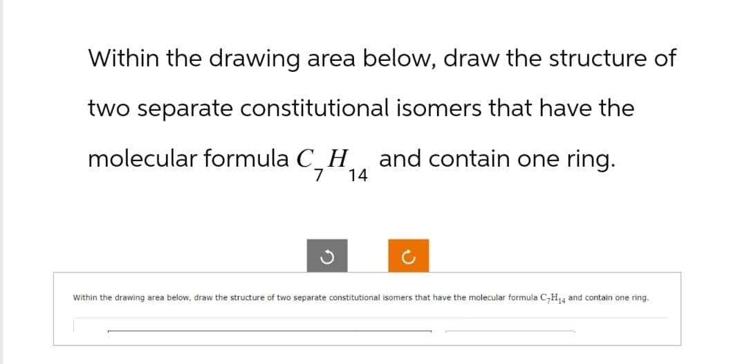 Within the drawing area below, draw the structure of
two separate constitutional isomers that have the
molecular formula C_H
and contain one ring.
7
14
Within the drawing area below, draw the structure of two separate constitutional isomers that have the molecular formula C-H14 and contain one ring.