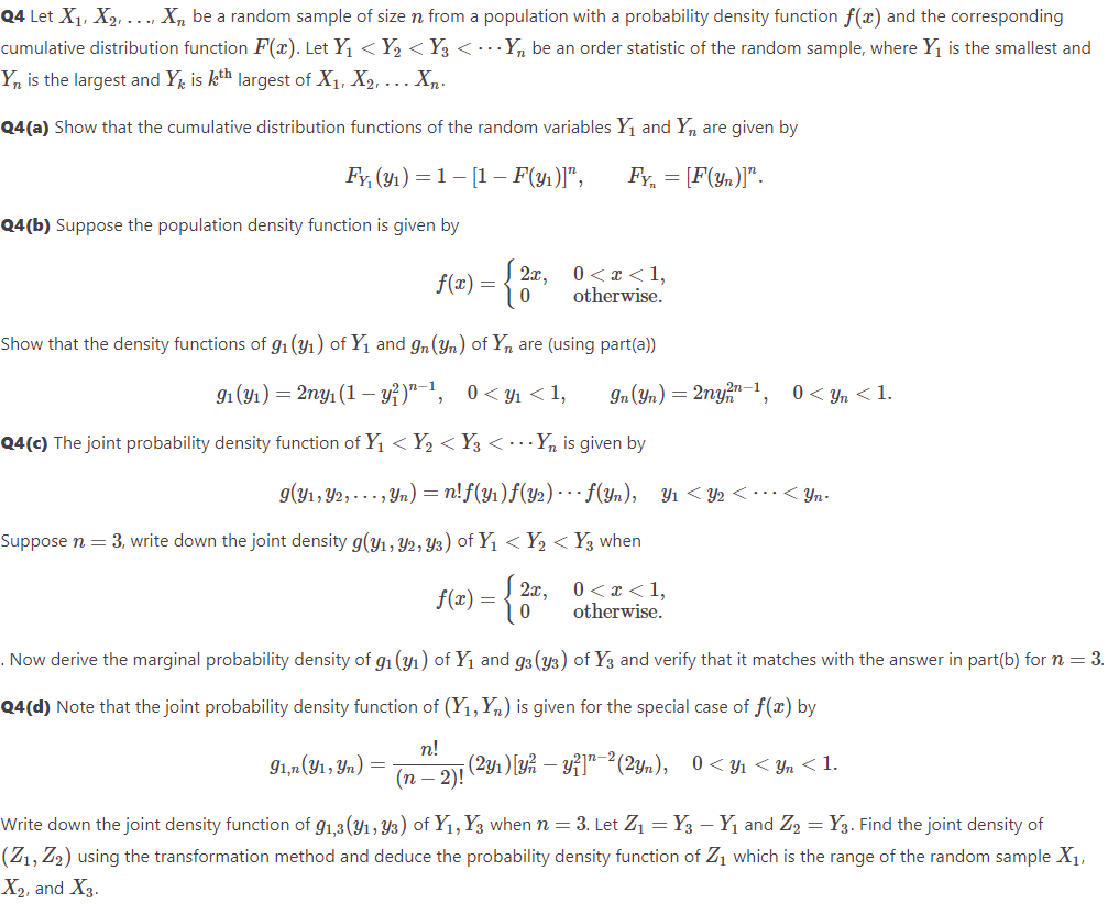 Q4 Let X₁, X₂, ..., Xn be a random sample of size n from a population with a probability density function f(x) and the corresponding
cumulative distribution function F(x). Let Y₁ < Y₂ < Y3 < ... Yn be an order statistic of the random sample, where Y₁ is the smallest and
Yn is the largest and Yk is kth largest of X₁, X₂, ... Xn.
Q4(a) Show that the cumulative distribution functions of the random variables Y₁ and Y₁ are given by
Fy, (91₁) =1[1- F(y)]", FY₁ = [F(yn)]".
Q4(b) Suppose the population density function is given by
2x,
0
Show that the density functions of g₁ (₁) of Y₁ and 9n (yn) of Ynare (using part(a))
f(x) =
91 (9₁) = 2ny₁ (1 - y²)¹-¹, 0<y₁ <1, In (Yn) = 2ny2n-1, 0<yn <1.
Q4(c) The joint probability density function of Y₁ < Y₂ < Y3 <... Yn is given by
0 < x < 1,
otherwise.
g(y₁, Y2,..., Yn) = n!f(y₁)ƒ(Y2) ··· ƒ(Yn), Y₁ <Y2 <··· < Yn-
Suppose n = 3, write down the joint density g(y₁, 92, 93) of Y₁ < Y₂ < Y3 when
0 < x < 1,
otherwise.
91,n (y1, yn) =
f(x) =
2x,
0
. Now derive the marginal probability density of g₁ (3₁) of Y₁ and 93 (43) of Y3 and verify that it matches with the answer in part(b) for n = 3.
Q4(d) Note that the joint probability density function of (Y₁, Yn) is given for the special case of f(x) by
n!
¡ (2y₁)[y? — y?]”¯²(2yn), 0<Y₁ <Yn <1.
(n − 2)!
Write down the joint density function of 9₁,3(y₁, y3) of Y₁, Y3 when n = 3. Let Z₁ = Y - Y₁ and Z2 = Y3. Find the joint density of
(Z₁, Z₂) using the transformation method and deduce the probability density function of Z₁ which is the range of the random sample X₁,
X₂, and X3.