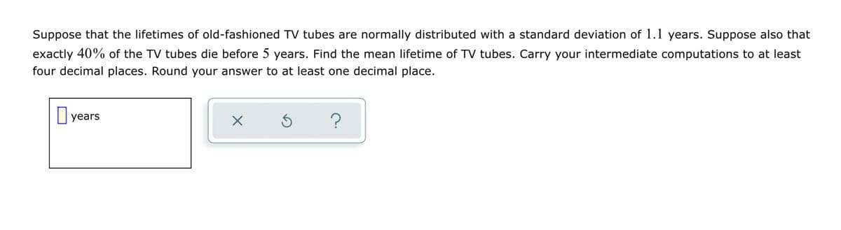 Suppose that the lifetimes of old-fashioned TV tubes are normally distributed with a standard deviation of 1.1 years. Suppose also that
exactly 40% of the TV tubes die before 5 years. Find the mean lifetime of TV tubes. Carry your intermediate computations to at least
four decimal places. Round your answer to at least one decimal place.
years
X
5
?