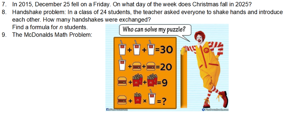 7. In 2015, December 25 fell on a Friday. On what day of the week does Christmas fall in 2025?
8. Handshake problem: In a class of 24 students, the teacher asked everyone to shake hands and introduce
each other. How many handshakes were exchanged?
Find a formula for n students.
Who can solve my puzzle?
9. The McDonalds Math Problem:
|=30 O
=20
=?
OPiaBownloadzcom
