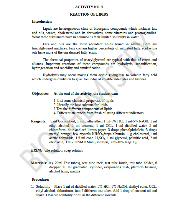 АСTIVITY NO. 5
REACTION OF LIPIDS
Introduction
Lipids are heterogeneous class of bioorganic compounds which includes fats
and oils, waxes, cholesterol and its derivatives, some vitamins and prostaglandins.
What these substances have in common is their limited solubility in water.
Fats and oils are the most abundant lipids found in nature. Both are
triacylglycerol mixtures. Fats contain higher percentage of saturated fatty acid while
oils have more of the unsaturated fatty acids.
The chemical properties of triacylglycerol are typical with that of esters and
alkanes. Important reactions of these compounds are hydrolysis, saponification,
hydrogenation and rancidity and emulsification.
Hydrolysis may occur making them acidic giving rise to volatile fatty acid
which undergoes oxidation to give foul odor of volatile aldehydes and ketones.
Objectives: At the end of the activity, the student can:
1. List some chemical properties of lipids.
2. Identify the best solvents for lipids.
3.Test the different components of lipids.
4. Differentiate rancid from fresh oil using different indicators.
Reagents: 5 ml Coconut oil, 1 ml diethylether, 1 ml-5% HCI, 1 ml-5% NaOH, 1 ml
ethyl alcohol, 1 ml benzene, 1 ml CCl, 1 ml distilled water, 5 ml
chloroform, blue and red litmus paper, 3 drops phenolphthalein, 3 drops
methyl orange, few crystals KHŠO,drops albumin, 1 g cholesterol, 1 ml
acetic anhydride, 1.5 ml conc. H,SO4, 1 ml glycerol, palmitic acid, 2 ml
oleic acid, 3 ml- 0.05M KMNO, solution, 3 ml-10% Na.CO,
BRING: bile solution, soap solution
Materials:10 ( 20ml Test tubes), test tube rack, test tube brush, test tube holder, 6
dropper, 10 ml graduated cylinder, evaporating dish, platform balance,
alcohol lamp, spatula
Procedure:
1. Solubility – Place 1 ml of distilled water, 5% HCI, 5% NaOH, diethyl ether, CCl.,
ethyl alcohol, chloroform, into 7 different test tubes. Add 1 drop of coconut oil and
shake. Observe solubility of oil in the different solvents.
