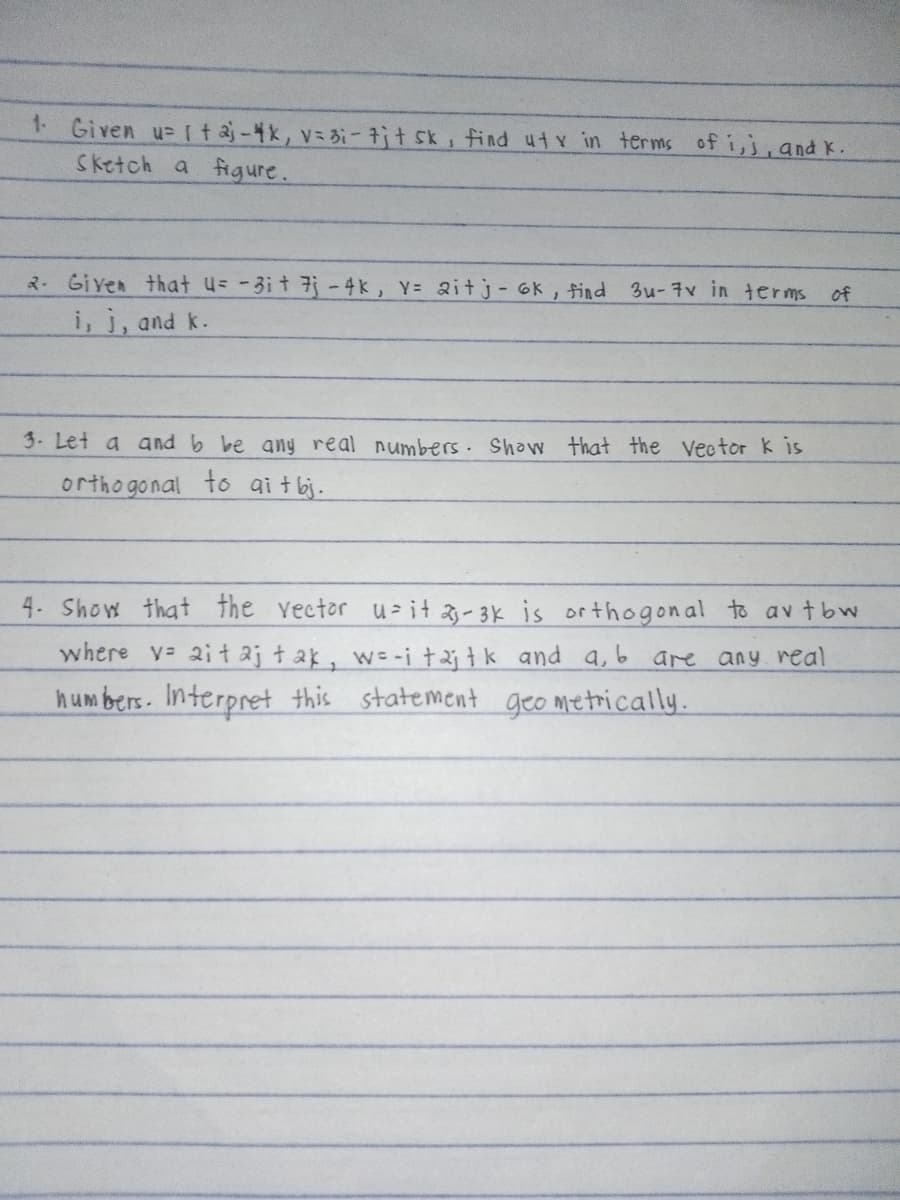 1. Given u taj - 4k, v = 3; - 7jt sk, find uty in terms of i,j, and K.
Sketch a figure.
2. Given that u= -31 + 7j - 4k, Y= 2itj-6k, find 3u-7v in terms
i, j, and k.
3. Let a and b be any real numbers. Show that the Vector k is
orthogonal to aitbj.
of
4. Show that the vector uit 2-3k is orthogonal to avtbw
where v ait aj tak, w=-i taj tk and a, b are any real
numbers. Interpret this statement geometrically.