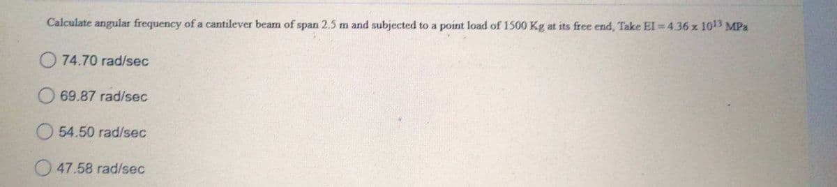 Calculate angular frequency of a cantilever beam of span 2.5 m and subjected to a point load of 1500 Kg at its free end, Take El = 4.36 x 1013 MPa
O 74.70 rad/sec
69.87 rad/sec
54.50 rad/sec
47.58 rad/sec

