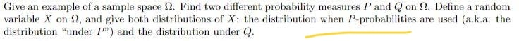 Give an example of a sample space 2. Find two different probability measures ' and Q on 2. Define a random
variable X on 2, and give both distributions of X: the distribution when P-probabilities are used (a.k.a. the
distribution "under 1") and the distribution under Q.
