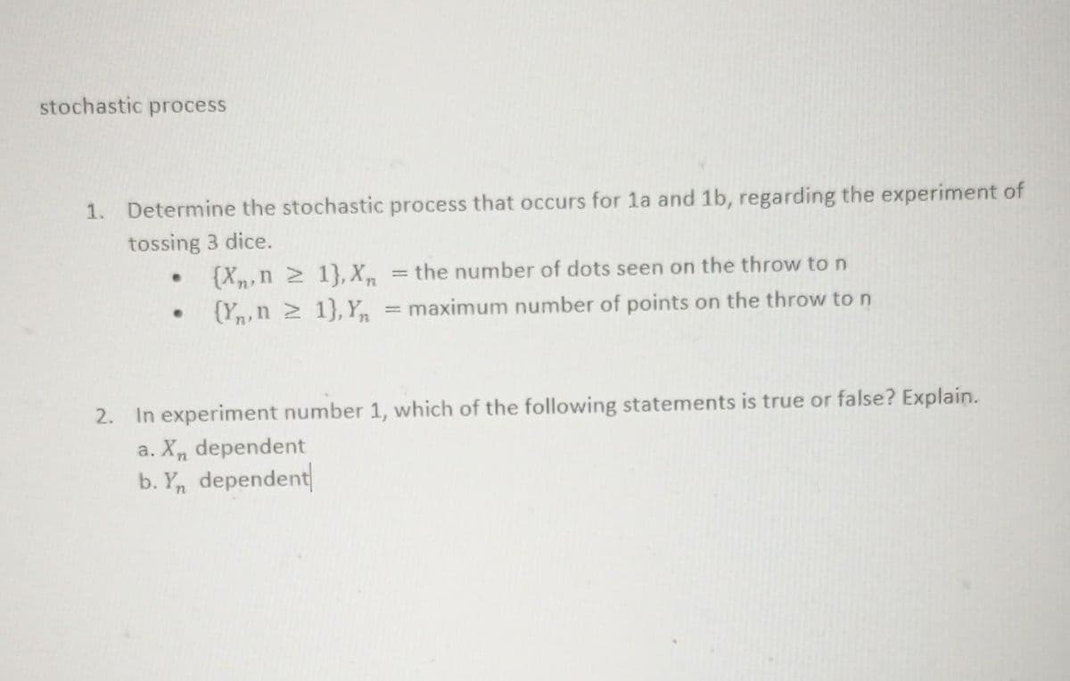 stochastic process
1. Determine the stochastic process that occurs for 1a and 1b, regarding the experiment of
tossing 3 dice.
{Xn,n 1},X, = the number of dots seen on the throw to n
{Yn,n 2 1},Y,n = maximum number of points on the throw to n
2. In experiment number 1, which of the following statements is true or false? Explain.
a. X, dependent
b. Y, dependent
