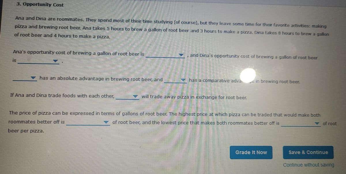 3. Opportunity Cost
Ana and Dina are roommates. They spend most of their time studying (of course), but they leave some time for their favorite activities: making
pizza and brewing root beer. Ana takes 5 hours to brew a gallon of root beer and 3 hours to make a pizza. Dina takes 8 hours to brew a gallon
of root beer and 4 hours to make a pizza.
Ana's opportunity cost of brewing a gallon of root beer is
and Dina's opportunity cost of brewing a gallon of root beer
is
has an absolute advantage in brewing root beer, and
has a comparative adva.
ein brewing root beer.
If Ana and Dina trade foods with each other,
will trade away pizza in exchange for root beer.
The price of pizza can be expressed in terms of gallons of root beer. The highest price at which pizza can be traded that would make both
roommates better off is
of root beer, and the lowest price that makes both roommates better off is
of root
beer per pizza.
Grade It Now
Save & Continue
Continue without saving
