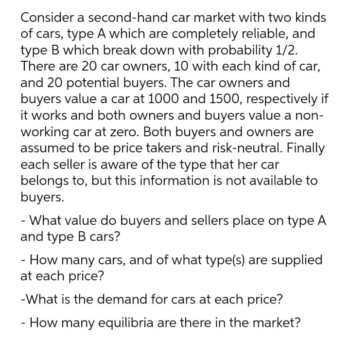 Consider a second-hand car market with two kinds
of cars, type A which are completely reliable, and
type B which break down with probability 1/2.
There are 20 car owners, 10 with each kind of car,
and 20 potential buyers. The car owners and
buyers value a car at 1000 and 1500, respectively if
it works and both owners and buyers value a non-
working car at zero. Both buyers and owners are
assumed to be price takers and risk-neutral. Finally
each seller is aware of the type that her car
belongs to, but this information is not available to
buyers.
- What value do buyers and sellers place on type A
and type B cars?
How many cars, and of what type(s) are supplied
at each price?
-What is the demand for cars at each price?
How many equilibria are there in the market?
