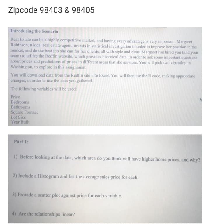 Zipcode 98403 & 98405
Introducing the Scenario
Real Estate can be a highly competitive market, and having every advantage is very important. Margaret
Robinson, a local real estate agent, invests in statistical investigation in order to improve her position in the
market, and do the best job she can for her clients, all with style and class. Margaret has hired you (and your
team) to utilize the Redfin website, which provides historical data, in order to ask some important questions
about prices and predictions of prices in different areas that she services. You will pick two zipcodes, in
Washington, to explore in this assignment.
You will download data from the Redfin site into Excel. You will then use the R code, making appropriate
changes, in order to use the data you gathered.
The following variables will be used:
Price
Bedrooms
Bathrooms
Square Footage
Lot Size
Year Built
Part 1:
1) Before looking at the data, which area do you think will have higher home prices, and why?
2) Include a Histogram and list the average sales price for each.
3) Provide a scatter plot against price for each variable.
4) Are the relationships linear?
