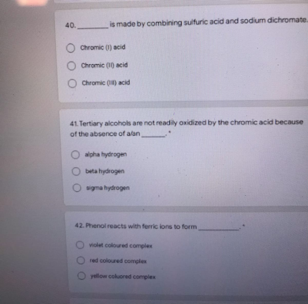 40,
is made by combining sulfuric acid and sodium dichromate.
Chromic (1) acid
Chromic (1) acid
O Chromic (II) acid
41. Tertiary alcohols are not readly oxidized by the chromicacid because
of the absence of a/an
alpha hydrogen
beta hydrogen
sigma hydrogen
42. Phenol reacts with ferric lons to form
violet coloured complex
red coloured complex
O yellow coluored complex
