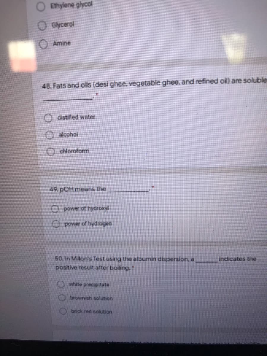 Ethylene glycol
Glycerol
Amine
48. Fats and oils (desi ghee, vegetable ghee, and refined oil) are soluble
distilled water
alcohol
chloroform
49. pOH means thei
power of hydroxyl
O power of hydrogen
50. In Milon's Test using the albumin dispersion, a
positive result after boiling."
indicates the
white precipitate
brownish solution
brick red solution
