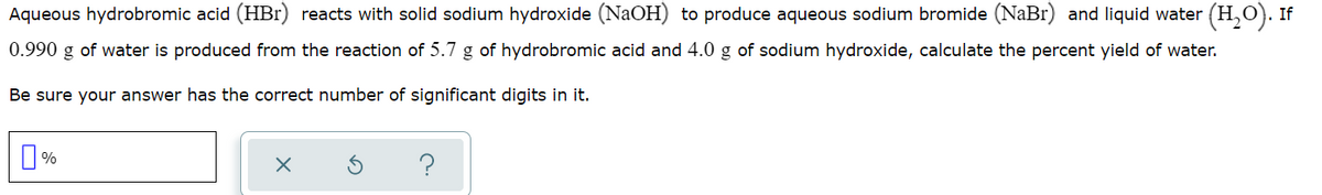 Aqueous hydrobromic acid (HBr) reacts with solid sodium hydroxide (NaOH) to produce aqueous sodium bromide (NaBr) and liquid water (H,O). If
0.990 g of water is produced from the reaction of 5.7 g of hydrobromic acid and 4.0 g of sodium hydroxide, calculate the percent yield of water.
Be sure your answer has the correct number of significant digits in it.
O%
