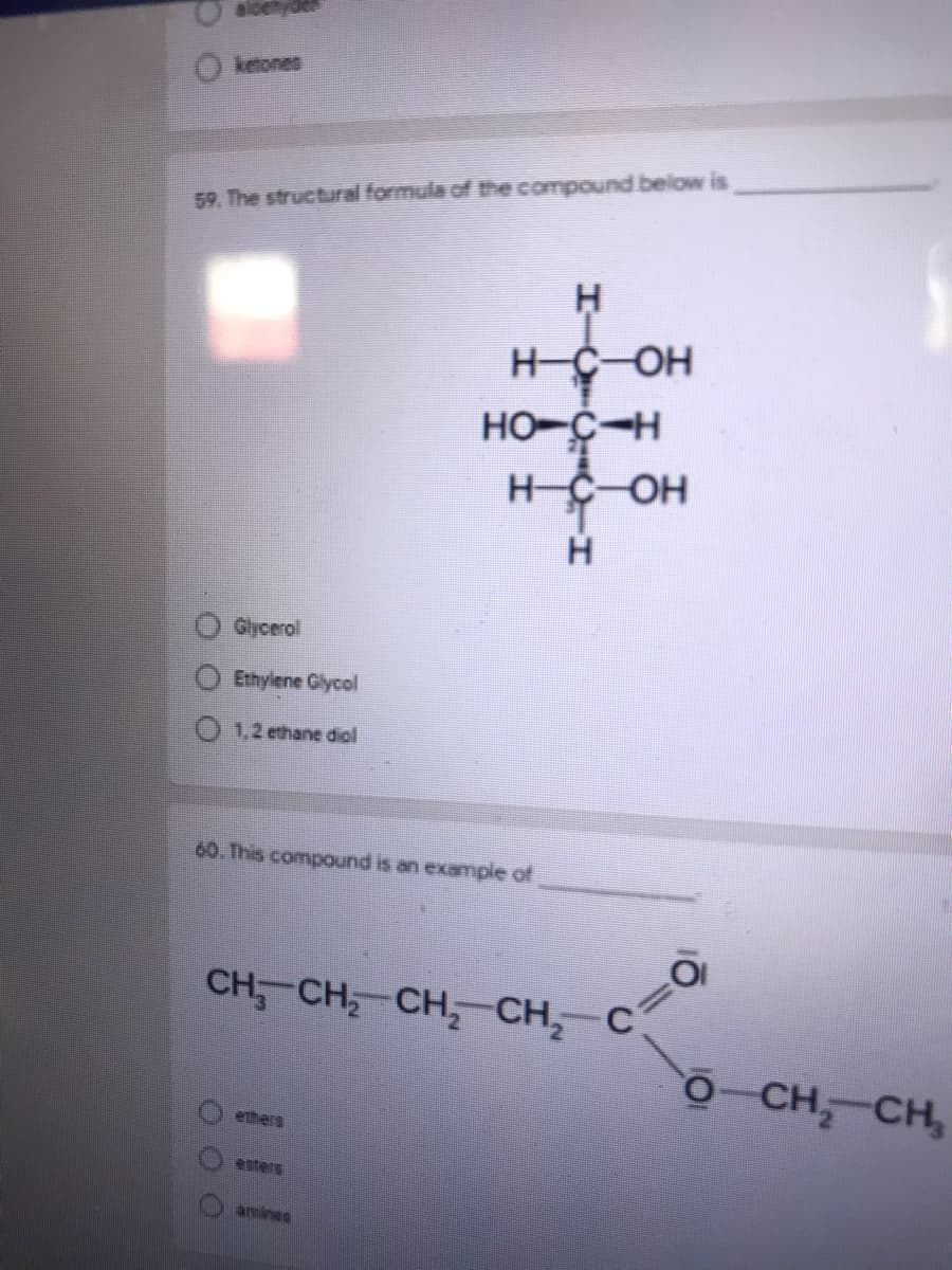 aldetyae
ketones
59. The structural formula of the compound below is
H-C OH
HO-C-H
HČ-OH
Gycerol
Ethylene Glycol
1,2 ethane diol
60. This compound is an example of
CH, CH CH, CH, C
O-CH CH,
ethers
esters
amines
