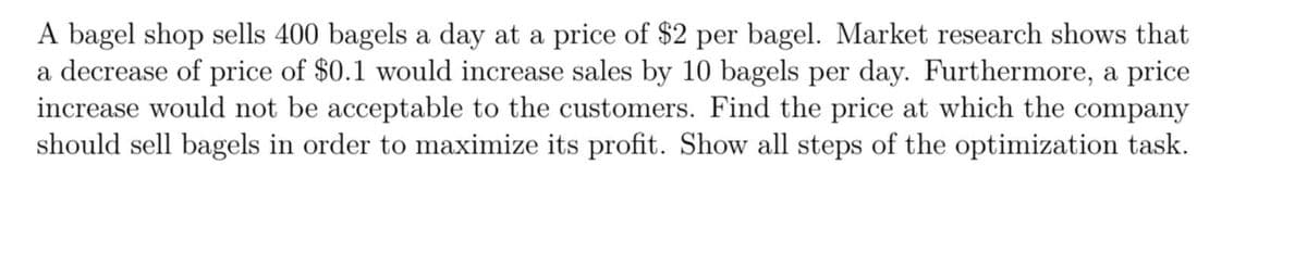 A bagel shop sells 400 bagels a day at a price of $2 per bagel. Market research shows that
a decrease of price of $0.1 would increase sales by 10 bagels per day. Furthermore, a price
increase would not be acceptable to the customers. Find the price at which the company
should sell bagels in order to maximize its profit. Show all steps of the optimization task.