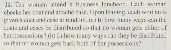 11. Ten women attend a business luncheon. Each woman
checks her coat and attaché case. Upon leaving, each woman is
given a coat and case at random. (a) In how many ways can the
coats and cases be distributed so that no woman gets either of
her possessions? (b) In how many ways can they be distributed
so that no woman gets back both of her possessions?