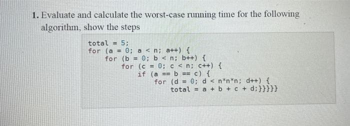 1. Evaluate and calculate the worst-case running time for the following
algorithm, show the steps
total = 5;
for (a = 0; a< n; a++) {
for (b= 0; b < n; b++) {
for (c=0; c < n; c++) {
if (a == b == c) {
for (d = 0; d < n*n*n; d++) {
total= a + b +c+d;}}}}}