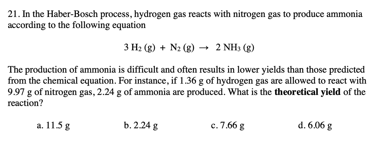 21. In the Haber-Bosch process, hydrogen gas reacts with nitrogen gas to produce ammonia
according to the following equation
3 H2 (g) + N2 (g)
→ 2 NH3 (g)
The production of ammonia is difficult and often results in lower yields than those predicted
from the chemical equation. For instance, if 1.36 g of hydrogen gas are allowed to react with
9.97 g of nitrogen gas, 2.24 g of ammonia are produced. What is the theoretical yield of the
reaction?
a. 11.5 g
b. 2.24 g
c. 7.66 g
d. 6.06 g
