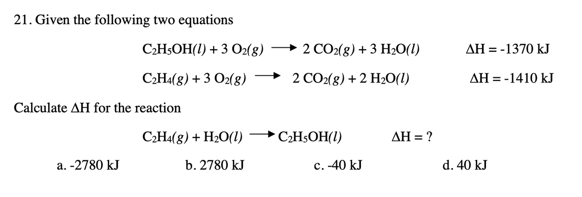 21. Given the following two equations
CH5OH(1) + 3 O2(8)
2 СO2(g) + 3 Н20(1)
AH = -1370 kJ
С-Н(8) + 3 О2(s)
→ 2 CO2(g) + 2 H2O(1)
AH = -1410 kJ
Calculate AH for the reaction
C2H4(8) + H2O(1)
CH5OH(I)
ΔΗ-
a. -2780 kJ
b. 2780 kJ
с. 40 kJ
d. 40 kJ
