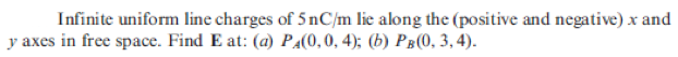 Infinite uniform line charges of 5 nC/m lie along the (positive and negative) x and
y axes in free space. Find E at: (a) PA(0, 0, 4); (b) Pg(0, 3,4).
