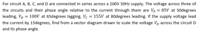 For circuit A, B, C, and D are connected in series across a 20ov 50HZ supply. The voltage across three of
the circuits and their phase angle relative to the current through them are Va = 85V at 50degrees
leading, Vg = 100V at 65degrees lagging, Vc = 155V at 80degrees leading. If the supply voltage lead
the current by 15degrees, find from a vector diagram drawn to scale the voltage V, across the circuit D
and its phase angle.
