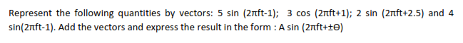 Represent the following quantities by vectors: 5 sin (2nft-1); 3 cos (2nft+1); 2 sin (2nft+2.5) and 4
sin(2nft-1). Add the vectors and express the result in the form : A sin (2rft+t0)
