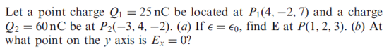 Let a point charge Q1 = 25 nC be located at P1(4, –2, 7) and a charge
Q2 = 60 nC be at P2(-3, 4, –2). (a) If e = €0, find E at P(1, 2, 3). (b) At
what point on the y axis is Ex = 0?
