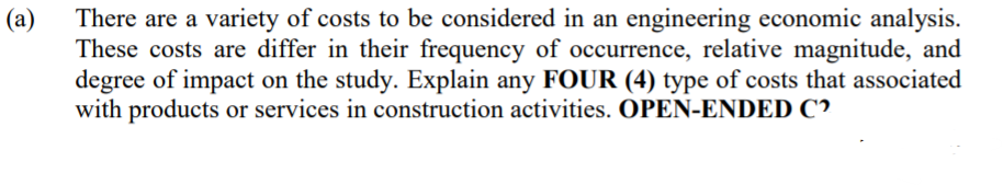 There are a variety of costs to be considered in an engineering economic analysis.
(a)
These costs are differ in their frequency of occurrence, relative magnitude, and
degree of impact on the study. Explain any FOUR (4) type of costs that associated
with products or services in construction activities. OPEN-ENDED C?
