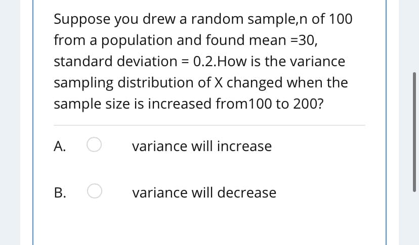 Suppose you drew a random sample,n of 100
from a population and found mean =30,
standard deviation = 0.2.How is the variance
sampling distribution of X changed when the
sample size is increased from100 to 200?
A.
variance will increase
В.
variance will decrease
