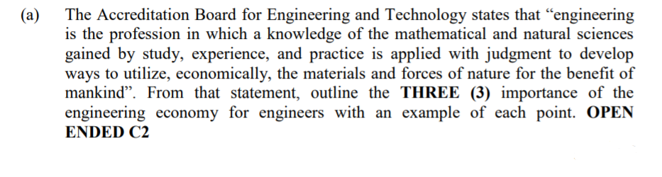 (a)
is the profession in which a knowledge of the mathematical and natural sciences
gained by study, experience, and practice is applied with judgment to develop
ways to utilize, economically, the materials and forces of nature for the benefit of
mankind". From that statement, outline the THREE (3) importance of the
engineering economy for engineers with an example of each point. OPEN
The Accreditation Board for Engineering and Technology states that "engineering
ENDED C2
