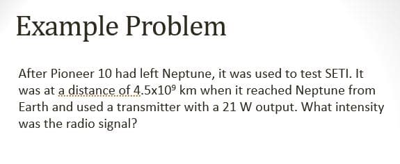 Example Problem
After Pioneer 10 had left Neptune, it was used to test SETI. It
was at a distance of 4.5x10⁹ km when it reached Neptune from
Earth and used a transmitter with a 21 W output. What intensity
was the radio signal?