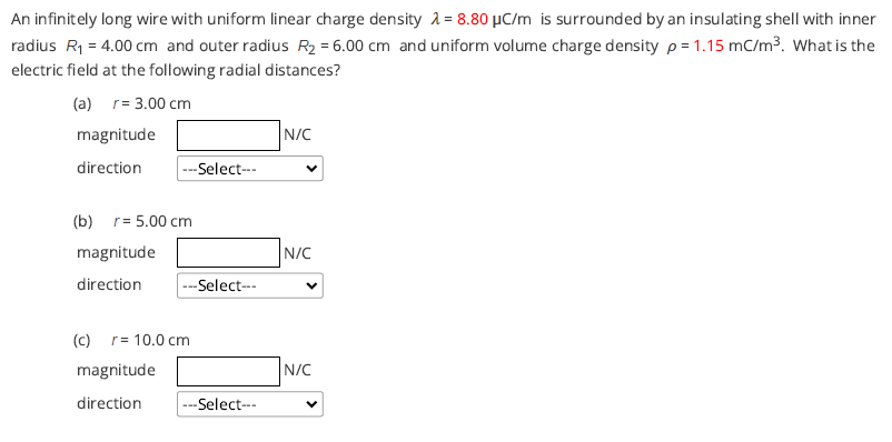 An infinitely long wire with uniform linear charge density 2 = 8.80 µC/m is surrounded by an insulating shell with inner
radius R1 = 4.00 cm and outer radius R2 = 6.00 cm and uniform volume charge density p = 1.15 mC/m3. What is the
electric field at the following radial distances?
(a) r= 3.00 cm
magnitude
N/C
direction
---Select--
(b) r= 5.00 cm
magnitude
N/C
direction
---Select--
(c) r= 10.0 cm
magnitude
N/C
direction
---Select--
