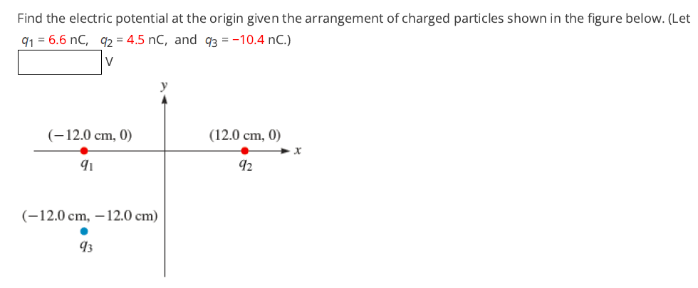 Find the electric potential at the origin given the arrangement of charged particles shown in the figure below. (Let
91 = 6.6 nC, q2 = 4.5 nC, and q3 = -10.4 nC.)
V
(-12.0 cm, 0)
(12.0 cm,
0)
91
92
(-12.0 cm, –12.0 cm)
93
