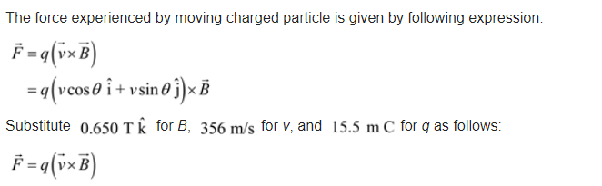 The force experienced by moving charged particle is given by following expression:
F = q(ixB)
=q(vcos0 i+ v sin 0 j)× B
Substitute 0.650 Tk for B, 356 m/s for v, and 15.5 m C for q as follows:
