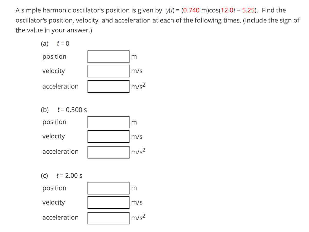 A simple harmonic oscillator's position is given by yt) = (0.740 m)cos(12.0t – 5.25). Find the
oscillator's position, velocity, and acceleration at each of the following times. (Include the sign of
the value in your answer.)
(a)
t = 0
position
velocity
m/s
acceleration
m/s2
(b)
t = 0.500 s
position
velocity
m/s
acceleration
m/s?
(c)
t = 2.00 s
position
m
velocity
m/s
acceleration
m/s?
