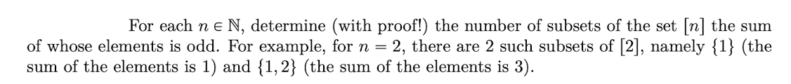 For each ne N, determine (with proof!) the number of subsets of the set [n] the sum
of whose elements is odd. For example, for n = 2, there are 2 such subsets of [2], namely {1} (the
sum of the elements is 1) and {1,2} (the sum of the elements is 3).