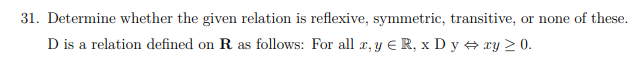 31. Determine whether the given relation is reflexive, symmetric, transitive, or none of these.
D is a relation defined on R as follows: For all r, y E R, x D y xy > 0.
