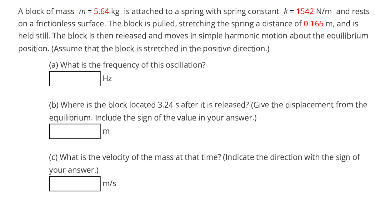 A block of mass m = 5.64 kg is attached to a spring with spring constant k= 1542 N/m and rests
on a frictionless surface. The block is pulled, stretching the spring a distance of 0.165 m, and is
held still. The block is then released and moves in simple harmonic motion about the equilibrium
position. (Assume that the block is stretched in the positive direction.)
(a) What is the frequency of this oscillation?
Hz
(b) Where is the block located 3.24 s after it is released? (Give the displacement from the
equilibrium. Include the sign of the value in your answer.)
(c) What is the velocity of the mass at that time? (Indicate the direction with the sign of
your answer.)
m/s
