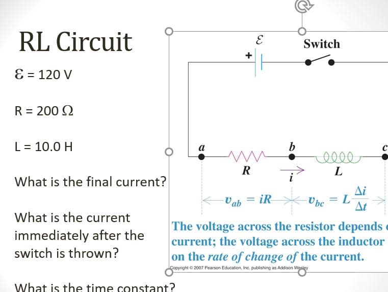 RL Circuit
Switch
E = 120 V
R = 200 Q
L = 10.0 H
b
a
R
L
What is the final current?
i
Δί
Ubc
%3D
Vah = iR
At
What is the current
The voltage across the resistor depends
current; the voltage across the inductor
on the rate of change of the current.
immediately after the
switch is thrown?
Copyright © 2007 Pearson Education, Inc. publishing as Addison Wesley
What is the time constant?
+
