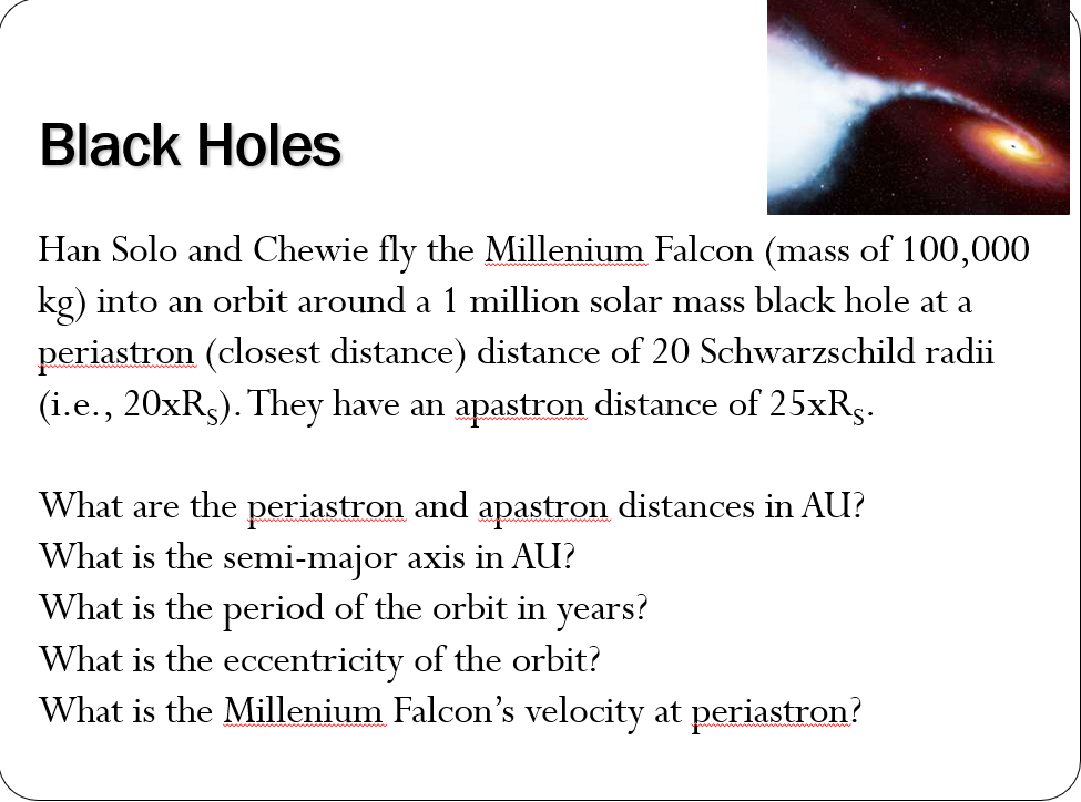 Black Holes
Han Solo and Chewie fly the Millenium Falcon (mass of 100,000
kg) into an orbit around a 1 million solar mass black hole at a
periastron (closest distance) distance of 20 Schwarzschild radii
(i.e., 20×R5). They have an apastron distance of 25xRs.
What are the periastron and apastron distances in AU?
What is the semi-major axis in AU?
What is the period of the orbit in years?
What is the eccentricity of the orbit?
What is the Millenium Falcon's velocity at periastron?
