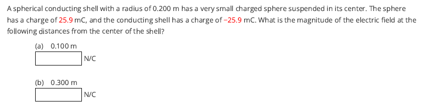 A spherical conducting shell with a radius of 0.200 m has a very small charged sphere suspended in its center. The sphere
has a charge of 25.9 mC, and the conducting shell has a charge of -25.9 mC. What is the magnitude of the electric field at the
following distances from the center of the shell?
(a) 0.100 m
N/C
(b) 0.300 m
N/C
