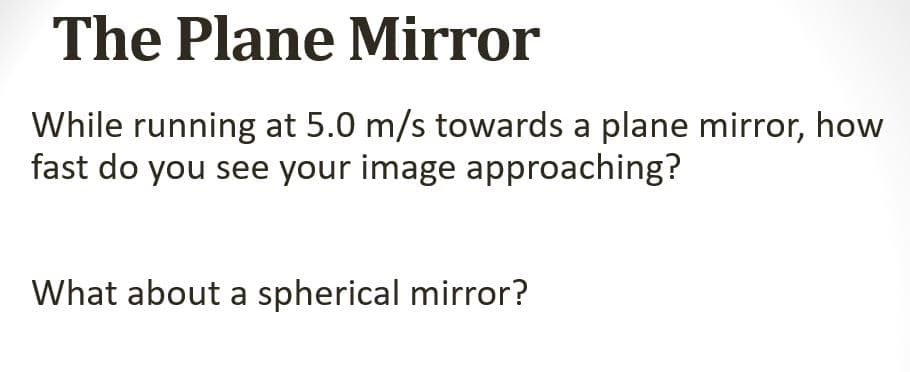 The Plane Mirror
While running at 5.0 m/s towards a plane mirror, how
fast do you see your image approaching?
What about a spherical mirror?