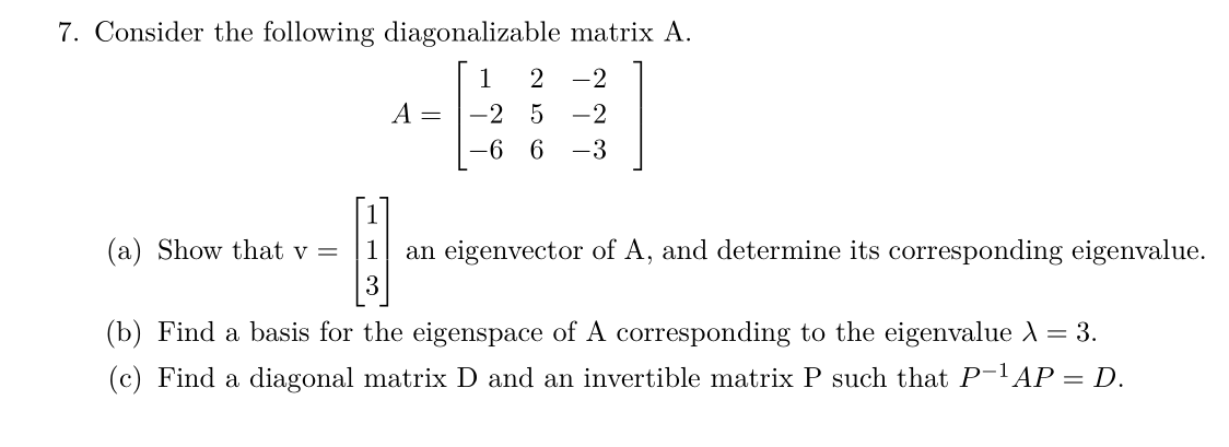 7. Consider the following diagonalizable matrix A.
1
2 -2
A =
-2 5
-2
-6 6
-3
(a) Show that v =
1
an eigenvector of A, and determine its corresponding eigenvalue.
3
(b) Find a basis for the eigenspace of A corresponding to the eigenvalue A = 3.
(c) Find a diagonal matrix D and an invertible matrix P such that P-1 AP = D.
