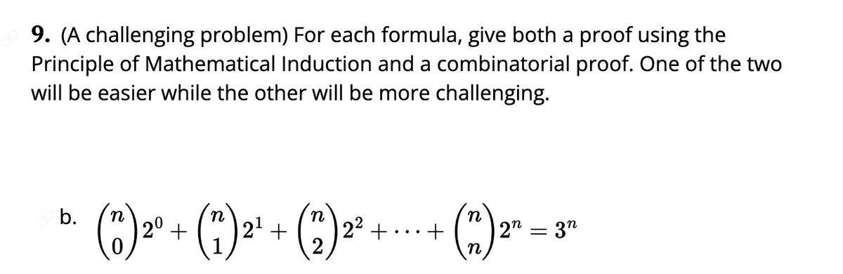 9. (A challenging problem) For each formula, give both a proof using the
Principle of Mathematical Induction and a combinatorial proof. One of the two
will be easier while the other will be more challenging.
n
b.
bị +..+(m)="
(1) 2º + (7) ²¹ + (2) ²²
2²+
² 2n = 3n
n