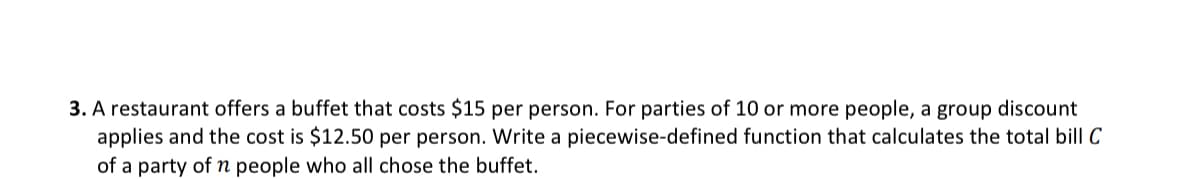 3. A restaurant offers a buffet that costs $15 per person. For parties of 10 or more people, a group discount
applies and the cost is $12.50 per person. Write a piecewise-defined function that calculates the total bill C
of a party of n people who all chose the buffet.