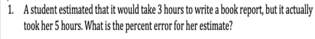 1. A student estimated that it would take 3 hours to write a book report, but it actually
took her 5 hours. What is the percent error for her estimate?
