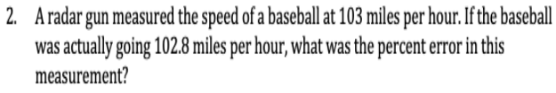 2. Aradar gun measured the speed of a baseball at 103 miles per hour. If the baseball
was actually going 102.8 miles per hour, what was the percent error in this
measurement?
